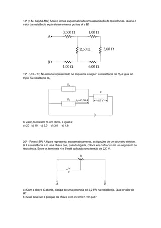 18ª (F.M. Itajubá-MG) Abaixo temos esquematizada uma associação de resistências. Qual é o
valor da resistência equivalente entre os pontos A e B?




19ª (UEL-PR) No circuito representado no esquema a seguir, a resistência de R2 é igual ao
triplo da resistência R1.




O valor do resistor R, em ohms, é igual a:
a) 20 b) 10 c) 5,0 d) 3,6 e) 1,8




20ª (Fuvest-SP) A figura representa, esquematicamente, as ligações de um chuveiro elétrico.
R é a resistência e C uma chave que, quando ligada, coloca em curto-circuito um segmento de
resistência. Entre os terminais A e B está aplicada uma tensão de 220 V.




a) Com a chave C aberta, dissipa-se uma potência de 2,2 kW na resistência. Qual o valor de
R?
b) Qual deve ser a posição da chave C no inverno? Por quê?
 