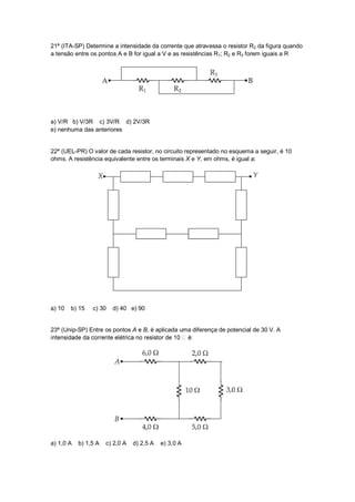 21ª (ITA-SP) Determine a intensidade da corrente que atravessa o resistor R2 da figura quando
a tensão entre os pontos A e B for igual a V e as resistências R1; R2 e R3 forem iguais a R




a) V/R b) V/3R c) 3V/R d) 2V/3R
e) nenhuma das anteriores


22ª (UEL-PR) O valor de cada resistor, no circuito representado no esquema a seguir, é 10
ohms. A resistência equivalente entre os terminais X e Y, em ohms, é igual a:




a) 10   b) 15   c) 30   d) 40 e) 90


23ª (Unip-SP) Entre os pontos A e B, é aplicada uma diferença de potencial de 30 V. A




a) 1,0 A   b) 1,5 A   c) 2,0 A   d) 2,5 A   e) 3,0 A
 