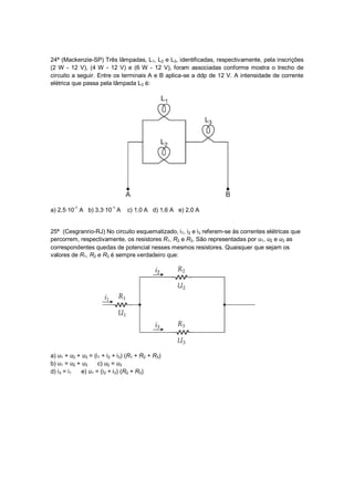 24ª (Mackenzie-SP) Três lâmpadas, L1, L2 e L3, identificadas, respectivamente, pela inscrições
(2 W - 12 V), (4 W - 12 V) e (6 W - 12 V), foram associadas conforme mostra o trecho de
circuito a seguir. Entre os terminais A e B aplica-se a ddp de 12 V. A intensidade de corrente
elétrica que passa pela lâmpada L3 é:




a) 2,5∙10-1 A b) 3,3∙10-1 A     c) 1,0 A d) 1,6 A e) 2,0 A


25ª (Cesgranrio-RJ) No circuito esquematizado, i1, i2 e i3 referem-se às correntes elétricas que
percorrem, respectivamente, os resistores R1, R2 e R3. São representadas por u1, u2 e u3 as
correspondentes quedas de potencial nesses mesmos resistores. Quaisquer que sejam os
valores de R1, R2 e R3 é sempre verdadeiro que:




a) u1 + u2 + u3 = (i1 + i2 + i3) (R1 + R2 + R3)
b) u1 = u2 + u3     c) u2 = u3
d) i3 = i1   e) u1 = (i2 + i3) (R2 + R3)
 