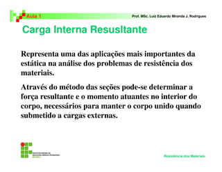 Carga Interna Resusltante
Aula 1 Prof. MSc. Luiz Eduardo Miranda J. Rodrigues
Resistência dos Materiais
Representa uma das aplicações mais importantes da
estática na análise dos problemas de resistência dos
materiais.
Através do método das seções pode-se determinar a
força resultante e o momento atuantes no interior do
corpo, necessários para manter o corpo unido quando
submetido a cargas externas.
 