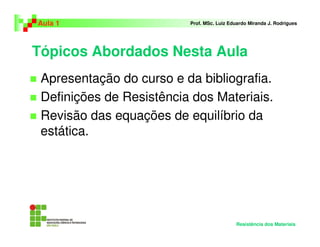 Tópicos Abordados Nesta Aula
Apresentação do curso e da bibliografia.
Definições de Resistência dos Materiais.
Revisão das equações de equilíbrio da
estática.
Aula 1 Prof. MSc. Luiz Eduardo Miranda J. Rodrigues
Resistência dos Materiais
 