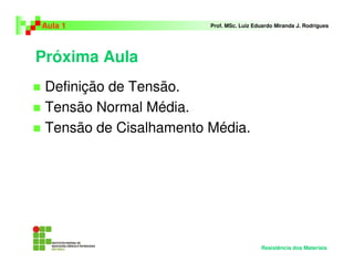 Próxima Aula
Definição de Tensão.
Tensão Normal Média.
Tensão de Cisalhamento Média.
Aula 1 Prof. MSc. Luiz Eduardo Miranda J. Rodrigues
Resistência dos Materiais
 