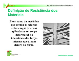 Definição de Resistência dos
Materiais
Aula 1 Prof. MSc. Luiz Eduardo Miranda J. Rodrigues
É um ramo da mecânica
que estuda as relações
entre cargas externas
aplicadas a um corpo
deformável e a
intensidade das forças
internas que atuam
dentro do corpo.
Resistência dos Materiais
 