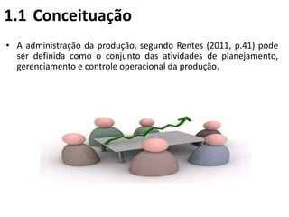 1.1 Conceituação
• A administração da produção, segundo Rentes (2011, p.41) pode
ser definida como o conjunto das atividades de planejamento,
gerenciamento e controle operacional da produção.
 