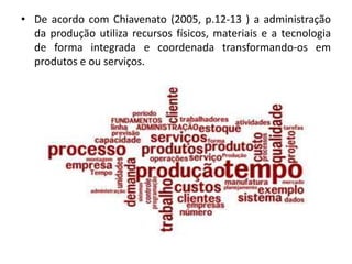 • De acordo com Chiavenato (2005, p.12-13 ) a administração
da produção utiliza recursos físicos, materiais e a tecnologia
de forma integrada e coordenada transformando-os em
produtos e ou serviços.
 