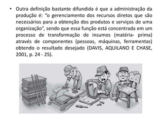• Outra definição bastante difundida é que a administração da
produção é: “o gerenciamento dos recursos diretos que são
necessários para a obtenção dos produtos e serviços de uma
organização”, sendo que essa função está concentrada em um
processo de transformação de insumos (matéria- prima)
através de componentes (pessoas, máquinas, ferramentas)
obtendo o resultado desejado (DAVIS, AQUILANO E CHASE,
2001, p. 24 - 25).
 
