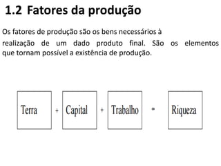 1.2 Fatores da produção
Os fatores de produção são os bens necessários à
realização de um dado produto final. São os elementos
que tornam possível a existência de produção.
 
