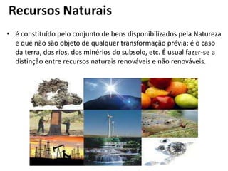 Recursos Naturais
• é constituído pelo conjunto de bens disponibilizados pela Natureza
e que não são objeto de qualquer transformação prévia: é o caso
da terra, dos rios, dos minérios do subsolo, etc. É usual fazer-se a
distinção entre recursos naturais renováveis e não renováveis.
 