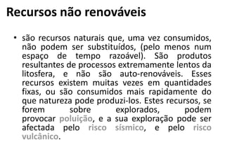 Recursos não renováveis
• são recursos naturais que, uma vez consumidos,
não podem ser substituídos, (pelo menos num
espaço de tempo razoável). São produtos
resultantes de processos extremamente lentos da
litosfera, e não são auto-renováveis. Esses
recursos existem muitas vezes em quantidades
fixas, ou são consumidos mais rapidamente do
que natureza pode produzi-los. Estes recursos, se
forem sobre explorados, podem
provocar poluição, e a sua exploração pode ser
afectada pelo risco sísmico, e pelo risco
vulcânico.
 