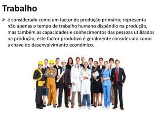 Trabalho
 é considerado como um factor de produção primário; representa
não apenas o tempo de trabalho humano dispêndio na produção,
mas também as capacidades e conhecimentos das pessoas utilizados
na produção; este factor produtivo é geralmente considerado como
a chave do desenvolvimento económico.
 