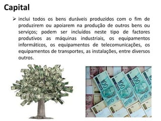 Capital
 inclui todos os bens duráveis produzidos com o fim de
produzirem ou apoiarem na produção de outros bens ou
serviços; podem ser incluídos neste tipo de factores
produtivos as máquinas industriais, os equipamentos
informáticos, os equipamentos de telecomunicações, os
equipamentos de transportes, as instalações, entre diversos
outros.
 