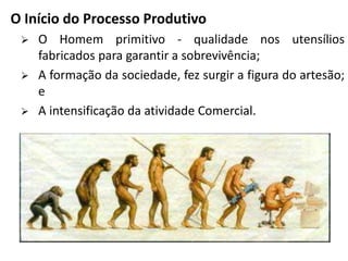O Início do Processo Produtivo
 O Homem primitivo - qualidade nos utensílios
fabricados para garantir a sobrevivência;
 A formação da sociedade, fez surgir a figura do artesão;
e
 A intensificação da atividade Comercial.
 