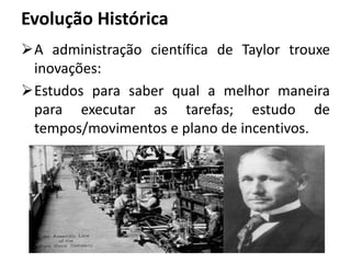 Evolução Histórica
A administração científica de Taylor trouxe
inovações:
Estudos para saber qual a melhor maneira
para executar as tarefas; estudo de
tempos/movimentos e plano de incentivos.
 