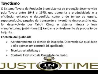 Toyotismo
O Sistema Toyota de Produção é um sistema de produção desenvolvido
pela Toyota entre 1948 e 1975, que aumenta a produtividade e a
eficiência, evitando o desperdício, como a de tempo de espera,
superprodução, gargalos de transporte e inventário desnecessário etc,
foi desenvolvido por Taiichi Ohno, o sistema integra o lean
manufacturing, just-in-time,[1] kanban e o nivelamento de produção ou
heijunka.
Controle da Qualidade
 Aprimoramento da técnica de inspeção. O controle DA qualidade
e não apenas um controle DE qualidade;
 Técnicas estatísticas; e
 Controle Estatístico da Qualidade no Japão.
 