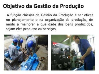Objetivo da Gestão da Produção
A função clássica da Gestão da Produção é ser eficaz
no planejamento e na organização da produção, de
modo a melhorar a qualidade dos bens produzidos,
sejam eles produtos ou serviços.
 
