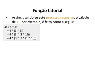 Função fatorial
▪

Assim, usando-se este processo recursivo, o cálculo
de 4!, por exemplo, é feito como a seguir:

4! = 4 * 3!
= 4 * (3 * 2!)
= 4 * (3 * (2 * 1!))
= 4 * (3 * (2 * (1 * 0!)))

 