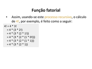 Função fatorial
▪

Assim, usando-se este processo recursivo, o cálculo
de 4!, por exemplo, é feito como a seguir:

4! = 4 * 3!
= 4 * (3 * 2!)
= 4 * (3 * (2 * 1!))
= 4 * (3 * (2 * (1 * 0!)))
= 4 * (3 * (2 * (1 * 1)))
= 4 * (3 * (2 * 1))

 