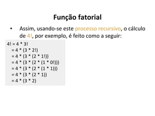 Função fatorial
▪

Assim, usando-se este processo recursivo, o cálculo
de 4!, por exemplo, é feito como a seguir:

4! = 4 * 3!
= 4 * (3 * 2!)
= 4 * (3 * (2 * 1!))
= 4 * (3 * (2 * (1 * 0!)))
= 4 * (3 * (2 * (1 * 1)))
= 4 * (3 * (2 * 1))
= 4 * (3 * 2)

 