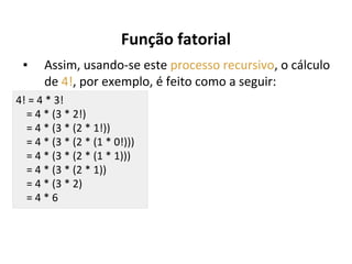 Função fatorial
▪

Assim, usando-se este processo recursivo, o cálculo
de 4!, por exemplo, é feito como a seguir:

4! = 4 * 3!
= 4 * (3 * 2!)
= 4 * (3 * (2 * 1!))
= 4 * (3 * (2 * (1 * 0!)))
= 4 * (3 * (2 * (1 * 1)))
= 4 * (3 * (2 * 1))
= 4 * (3 * 2)
=4*6

 