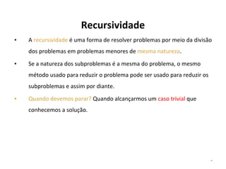 Recursividade
▪

A recursividade é uma forma de resolver problemas por meio da divisão
dos problemas em problemas menores de mesma natureza.

▪

Se a natureza dos subproblemas é a mesma do problema, o mesmo
método usado para reduzir o problema pode ser usado para reduzir os
subproblemas e assim por diante.

▪

Quando devemos parar? Quando alcançarmos um caso trivial que
conhecemos a solução.

*

 