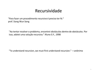 Recursividade
"Para fazer um procedimento recursivo é preciso ter fé.”
prof. Siang Wun Song

"Ao tentar resolver o problema, encontrei obstáculos dentro de obstáculos. Por
isso, adotei uma solução recursiva.” Aluno S.Y., 1998

"To understand recursion, we must first understand recursion.” —anônimo

*

 