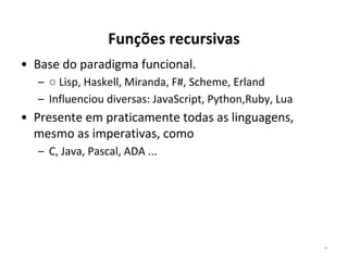Funções recursivas
• Base do paradigma funcional.
– ○ Lisp, Haskell, Miranda, F#, Scheme, Erland
– Influenciou diversas: JavaScript, Python,Ruby, Lua

• Presente em praticamente todas as linguagens,
mesmo as imperativas, como
– C, Java, Pascal, ADA ...

*

 