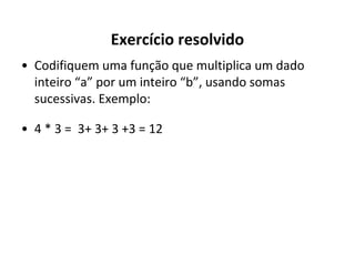 Exercício resolvido
• Codifiquem uma função que multiplica um dado
inteiro “a” por um inteiro “b”, usando somas
sucessivas. Exemplo:
• 4 * 3 = 3+ 3+ 3 +3 = 12

 