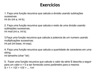 Exercícios
1. Faça uma função recursiva que calcula a divisão usando subtrações
sucessivas
int div (int a, int b);
2. Faça uma função recursiva que calcula o resto de uma divisão usando
subtrações sucessivas.
int mod (int a, int b);
3.Faça uma função recursiva que calcula a potencia de um numero usando
multiplicações sucessivas.
int pot (int base, int exp);
4. Faça uma função recursiva que calcula a quantidade de caracteres em uma
string.
int tamanho (char *str)
5. Fazer uma função recursiva que calcule o valor da série S descrita a seguir
para um valor n > 0 a ser fornecido como parâmetro para a mesma:
S = 1 + 1/2! + 1/3! + ... 1/n!

 