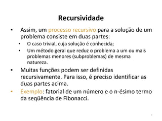Recursividade
Assim, um processo recursivo para a solução de um
problema consiste em duas partes:

▪
▪
▪

▪

▪

O caso trivial, cuja solução é conhecida;
Um método geral que reduz o problema a um ou mais
problemas menores (subproblemas) de mesma
natureza.

Muitas funções podem ser definidas
recursivamente. Para isso, é preciso identificar as
duas partes acima.
Exemplo: fatorial de um número e o n-ésimo termo
da seqüência de Fibonacci.
*

 