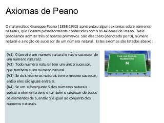 Axiomas de Peano
O matemático Giuseppe Peano (1858-1932) apresentou alguns axiomas sobre números
naturais, que ficaram posteriormente conhecidos como os Axiomas de Peano. Nele
precisamos admitir três conceitos primitivos. São eles: zero (denotado por 0), número
natural e a noção de sucessor de um número natural. Estes axiomas são listados abaixo:
(A1) 0 (zero) é um número natural e não é sucessor de
um número natural2.
(A2) Todo número natural tem um único sucessor,
que também é um número natural.
(A3) Se dois números naturais tem o mesmo sucessor,
então eles são iguais entre si.
(A4) Se um subconjunto S dos números naturais
possui o elemento zero e também o sucessor de todos
os elementos de S, então S é igual ao conjunto dos
números naturais.

 
