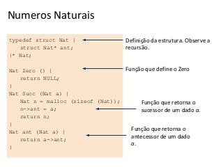 Numeros Naturais
typedef struct Nat {
struct Nat* ant;
}* Nat;

Definição da estrutura. Observe a
recursão.

Função que define o Zero
Nat Zero () {
return NULL;
}
Nat Succ (Nat a) {
Nat n = malloc (sizeof (Nat));
Função que retorna o
n->ant = a;
sucessor de um dado a.
return n;
}
Função que retorna o
Nat ant (Nat a) {
antecessor de um dado
return a->ant;
a.
}

 