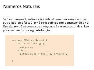 Numeros Naturais
Se b é o número 1, então a + b é definido como sucessor de a. Por
outro lado, se b fosse 2, a + b seria definido como sucessor de a + 1.
Ou seja, a + c é o sucessor de a + b, onde b é o antecessor de c. Isso
pode ser descrito na seguinte função:
Nat sum (Nat
if (c ==
return
else {
return
}
}

a, Nat c) {
Zero () )
a;
Succ ( sum

(a, ant(c)));

 