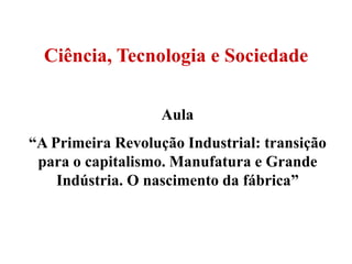 Ciência, Tecnologia e Sociedade

                   Aula
“A Primeira Revolução Industrial: transição
 para o capitalismo. Manufatura e Grande
    Indústria. O nascimento da fábrica”
 