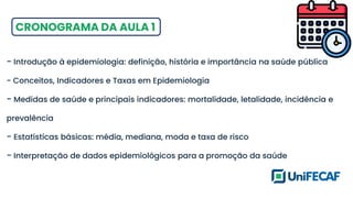CRONOGRAMA DA AULA 1
- Introdução à epidemiologia: definição, história e importância na saúde pública
- Conceitos, Indicadores e Taxas em Epidemiologia
- Medidas de saúde e principais indicadores: mortalidade, letalidade, incidência e
prevalência
- Estatísticas básicas: média, mediana, moda e taxa de risco
- Interpretação de dados epidemiológicos para a promoção da saúde
 