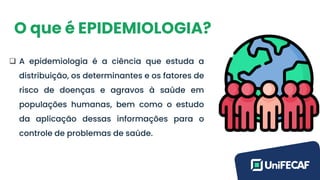O que é EPIDEMIOLOGIA?
❑ A epidemiologia é a ciência que estuda a
distribuição, os determinantes e os fatores de
risco de doenças e agravos à saúde em
populações humanas, bem como o estudo
da aplicação dessas informações para o
controle de problemas de saúde.
 