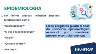 EPIDEMIOLOGIA
❑ Em termos práticos, investiga questões
fundamentais como:
- “Quem adoece?”
- “O que causa a doença?”
- “Onde?”
- “Quando ocorre?”
- “Por que?”
Essas perguntas guiam a base
do raciocínio epidemiológico
essencial para monitorar,
prevenir e controlar doenças
 