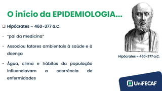 O início da EPIDEMIOLOGIA...
❑ Hipócrates – 460-377 a.C.
- “pai da medicina”
- Associou fatores ambientais à saúde e à
doença
- Água, clima e hábitos da população
influenciavam a ocorrência de
enfermidades
Hipócrates – 460-377 a.C.
 