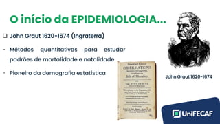 O início da EPIDEMIOLOGIA...
❑ John Graut 1620-1674 (Ingraterra)
- Métodos quantitativas para estudar
padrões de mortalidade e natalidade
- Pioneiro da demografia estatística
John Graut 1620-1674
 
