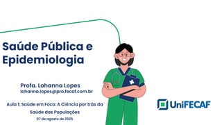 Saúde Pública e
Epidemiologia
Profa. Lohanna Lopes
lohanna.lopes@pro.fecaf.com.br
Aula 1: Saúde em Foco: A Ciência por trás da
Saúde das Populações
07 de agosto de 2025
 