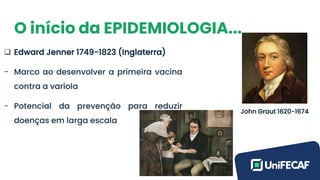 O início da EPIDEMIOLOGIA...
❑ Edward Jenner 1749-1823 (Inglaterra)
- Marco ao desenvolver a primeira vacina
contra a varíola
- Potencial da prevenção para reduzir
doenças em larga escala
John Graut 1620-1674
 