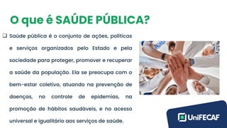 O que é SAÚDE PÚBLICA?
❑ Saúde pública é o conjunto de ações, políticas
e serviços organizados pelo Estado e pela
sociedade para proteger, promover e recuperar
a saúde da população. Ela se preocupa com o
bem-estar coletivo, atuando na prevenção de
doenças, no controle de epidemias, na
promoção de hábitos saudáveis, e no acesso
universal e igualitário aos serviços de saúde.
 