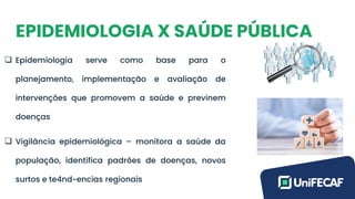 EPIDEMIOLOGIA X SAÚDE PÚBLICA
❑ Epidemiologia serve como base para o
planejamento, implementação e avaliação de
intervenções que promovem a saúde e previnem
doenças
❑ Vigilância epidemiológica – monitora a saúde da
população, identifica padrões de doenças, novos
surtos e te4nd~encias regionais
 
