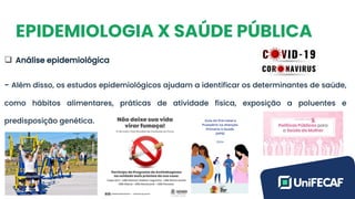 EPIDEMIOLOGIA X SAÚDE PÚBLICA
❑ Análise epidemiológica
- Além disso, os estudos epidemiológicos ajudam a identificar os determinantes de saúde,
como hábitos alimentares, práticas de atividade física, exposição a poluentes e
predisposição genética.
 
