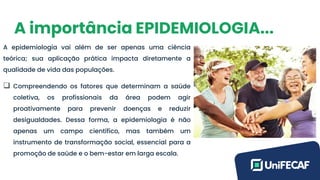 A importância EPIDEMIOLOGIA...
A epidemiologia vai além de ser apenas uma ciência
teórica; sua aplicação prática impacta diretamente a
qualidade de vida das populações.
❑ Compreendendo os fatores que determinam a saúde
coletiva, os profissionais da área podem agir
proativamente para prevenir doenças e reduzir
desigualdades. Dessa forma, a epidemiologia é não
apenas um campo científico, mas também um
instrumento de transformação social, essencial para a
promoção de saúde e o bem-estar em larga escala.
 