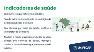 Indicadores de saúde
- São números que refletem realidades
- São de extrema importância na definição de
políticas públicas de saúde
- São obtidos por meio de coleta, análise e
interpretação de dados
- Ajudam a medir e avaliar condições de vida,
acesso aos serviços de saúde, doenças,
mortes e outros fatores que afetam a saúde
coletiva
 