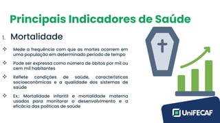 Principais Indicadores de Saúde
1. Mortalidade
❖ Mede a frequência com que as mortes ocorrem em
uma população em determinado período de tempo
❖ Pode ser expressa como número de óbitos por mil ou
cem mil habitantes
❖ Reflete condições de saúde, características
socioeconômicas e a qualidade dos sistemas de
saúde
❖ Ex.: Mortalidade infantil e mortalidade materna
usados para monitorar o desenvolvimento e a
eficácia das políticas de saúde
 