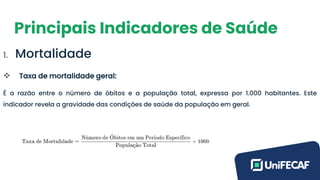 Principais Indicadores de Saúde
1. Mortalidade
❖ Taxa de mortalidade geral:
É a razão entre o número de óbitos e a população total, expressa por 1.000 habitantes. Este
indicador revela a gravidade das condições de saúde da população em geral.
 