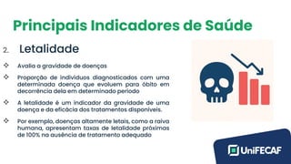 Principais Indicadores de Saúde
2. Letalidade
❖ Avalia a gravidade de doenças
❖ Proporção de indivíduos diagnosticados com uma
determinada doença que evoluem para óbito em
decorrência dela em determinado período
❖ A letalidade é um indicador da gravidade de uma
doença e da eficácia dos tratamentos disponíveis.
❖ Por exemplo, doenças altamente letais, como a raiva
humana, apresentam taxas de letalidade próximas
de 100% na ausência de tratamento adequado
 