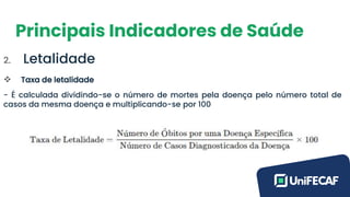 Principais Indicadores de Saúde
2. Letalidade
❖ Taxa de letalidade
- É calculada dividindo-se o número de mortes pela doença pelo número total de
casos da mesma doença e multiplicando-se por 100
 