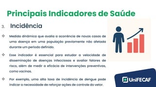 Principais Indicadores de Saúde
3. Incidência
❖ Medida dinâmica que avalia a ocorrência de novos casos de
uma doença em uma população previamente não afetada
durante um período definido.
❖ Esse indicador é essencial para estudar a velocidade de
disseminação de doenças infecciosas e avaliar fatores de
risco, além de medir a eficácia de intervenções preventivas,
como vacinas.
❖ Por exemplo, uma alta taxa de incidência de dengue pode
indicar a necessidade de reforçar ações de controle do vetor.
 